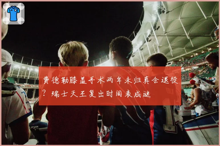 费德勒膝盖手术两年未归真会退役？瑞士天王复出时间表成谜
