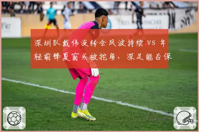 深圳队戴伟浚转会风波持续 vs 年轻前锋夏窗或被挖角，深足能否保住核心？
