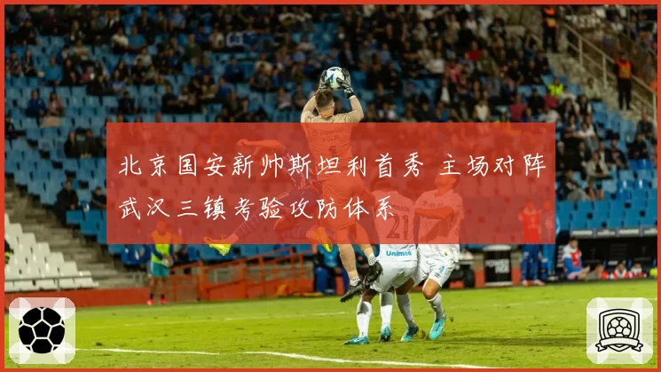 北京国安新帅斯坦利首秀 主场对阵武汉三镇考验攻防体系